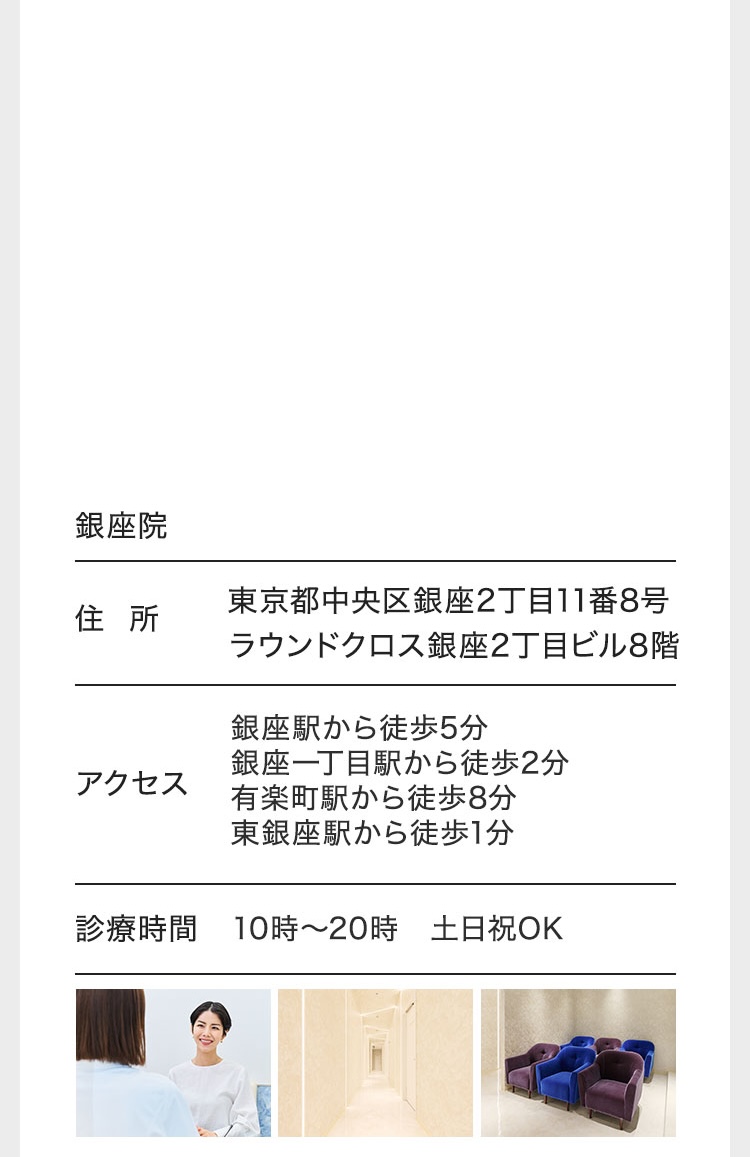 銀座院/住所 東京都中央区銀座2丁目11番8号ラウンドクロス銀座2丁目ビル8階/アクセス 銀座駅から徒歩5分 銀座一丁目駅から徒歩2分 有楽町駅から徒歩8分 東銀座駅から徒歩1分 診療時間/10時〜20時 土日祝OK