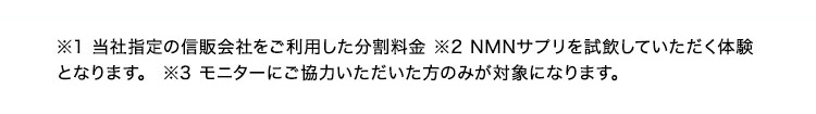 ※1 当社の信販会社をご利用した分割料金※2 NMNサプリを試飲していただく体験となります。※3 モニターにご協力いただいた方のみが対象になります。