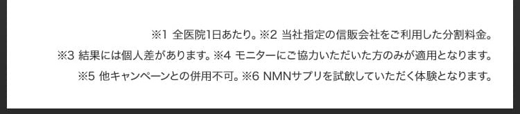 ※1 全医院1日あたり／※2 当社指定の信販会社をご利用した分割料金／※3 結果には個人差があります／※4 モニターにご協力いただいた方のみが適用となります／※5 他キャンペーンとの併用不可／※6 NMNサプリを試飲していただく体験となります