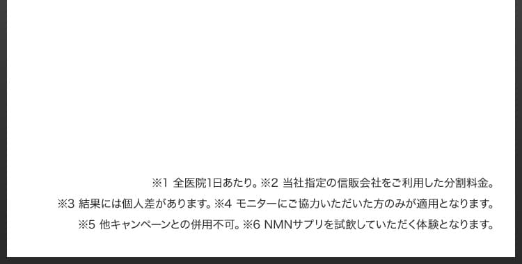 ※1 全医院1日あたり／※2 当社指定の信販会社をご利用した分割料金／※3 結果には個人差があります／※4 モニターにご協力いただいた方のみが適用となります／※4 他キャンペーンとの併用不可／※6 NMNサプリを試飲していただく体験となります