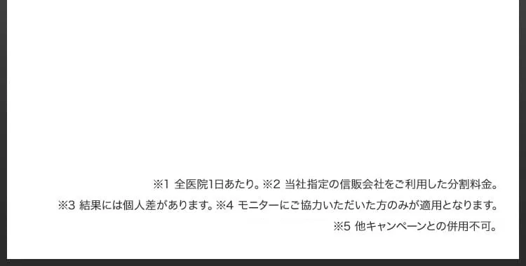 ※1 全医院1日あたり／※2 当社指定の信販会社をご利用した分割料金／※3 結果には個人差があります／※4 モニターにご協力いただいた方のみが適用となります／※4 他キャンペーンとの併用不可