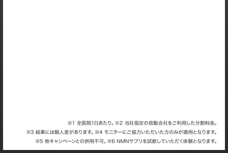 ※1 全医院1日あたり／※2 当社指定の信販会社をご利用した分割料金／※3 結果には個人差があります／※4 モニターにご協力いただいた方のみが適用となります／※5 他キャンペーンとの併用不可／※6 NMNサプリを試飲していただく体験となります