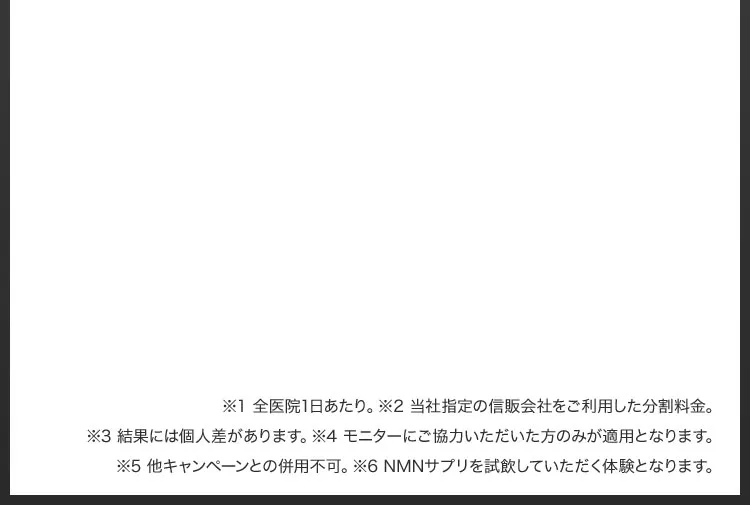 ※1 全医院1日あたり／※2 当社指定の信販会社をご利用した分割料金／※3 結果には個人差があります／※4 モニターにご協力いただいた方のみが適用となります／※5 他キャンペーンとの併用不可／※6 NMNサプリを試飲していただく体験となります