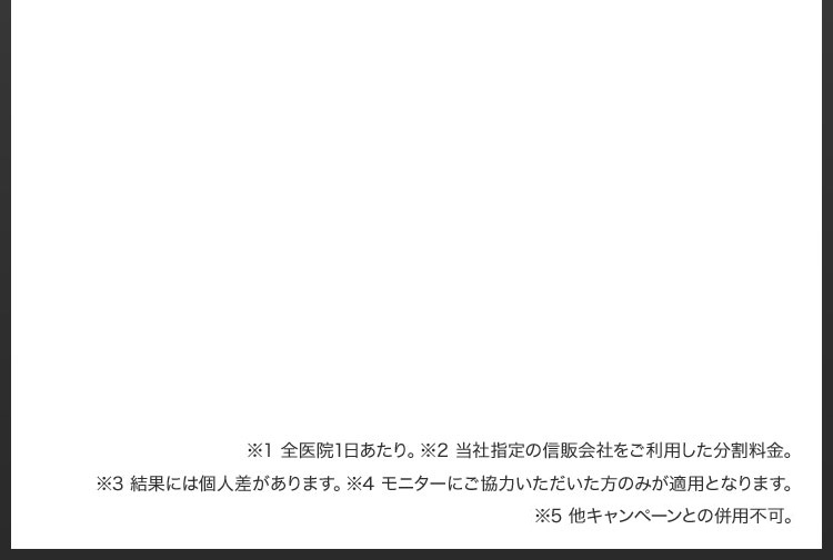 ※1 全医院1日あたり／※2 当社指定の信販会社をご利用した分割料金／※3 結果には個人差があります／※4 モニターにご協力いただいた方のみが適用となります／※5 他キャンペーンとの併用不可