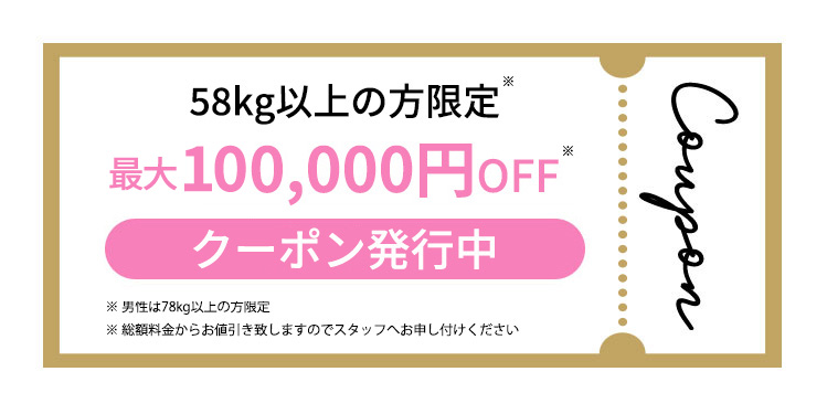 58kg以上の方限定 50,000円OFF クーポン発行中 ※男性は78kg以上の方限定 ※総額料金からお値引き致しますのでスタッフへお申し付けください campaign