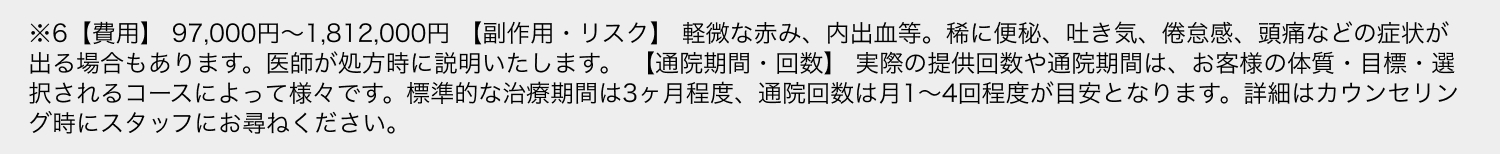 ※6【費用】 97,000円〜1,812,000円 【副作用・リスク】 軽微な赤み、内出血等。稀に便秘、吐き気、倦怠感、頭痛などの症状が出る場合もあります。医師が処方時に説明いたします。 【通院期間・回数】 実際の提供回数や通院期間は、お客様の体質・目標・選択されるコースによって様々です。標準的な治療期間は3ヶ月程度、通院回数は月1〜4回程度が目安となります。詳細はカウンセリング時にスタッフにお尋ねください。