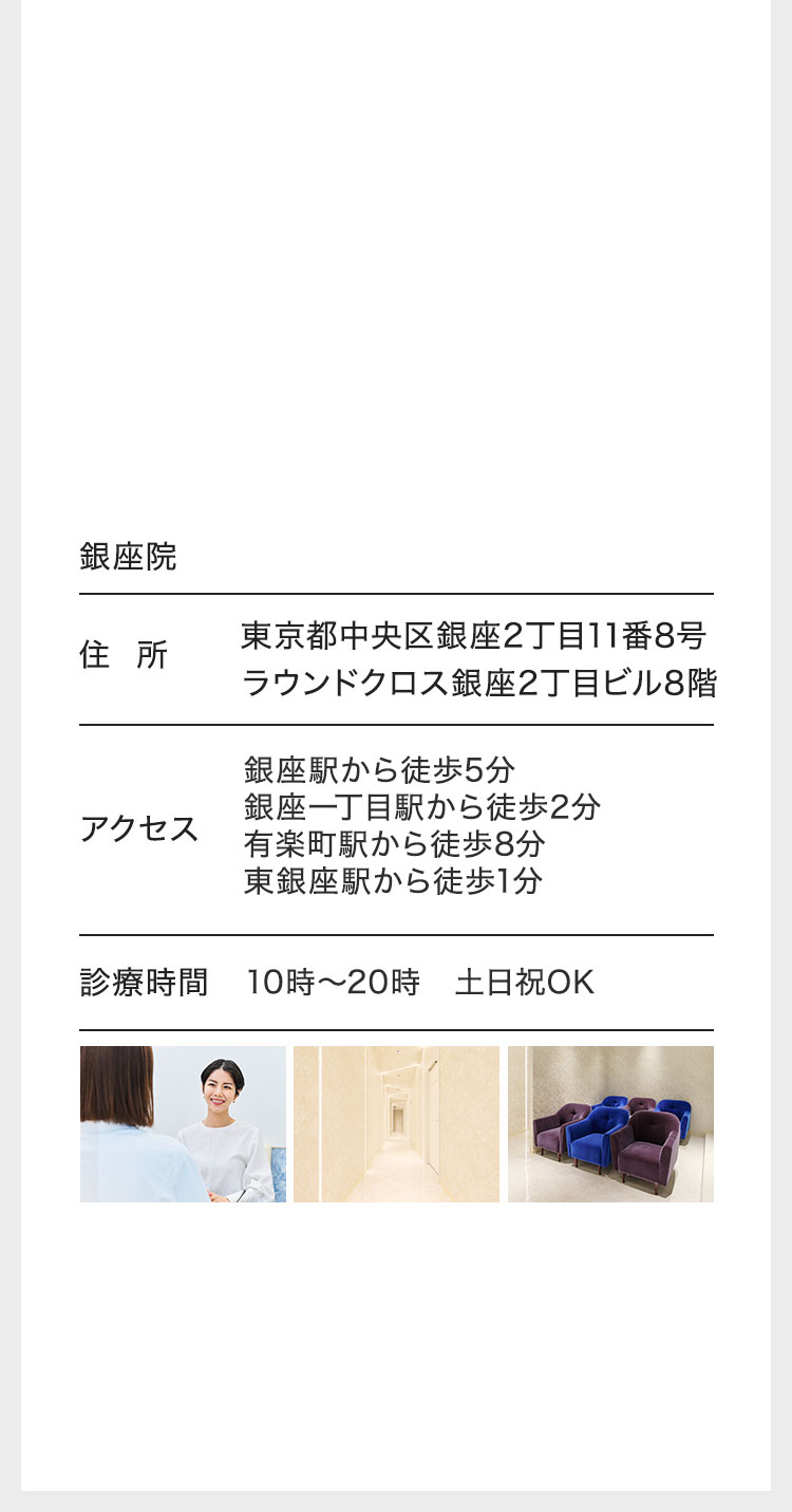 銀座院/住所 東京都中央区銀座2丁目11番8号ラウンドクロス銀座2丁目ビル8階/アクセス 銀座駅から徒歩5分 銀座一丁目駅から徒歩2分 有楽町駅から徒歩8分 東銀座駅から徒歩1分 診療時間/10時〜20時 土日祝OK