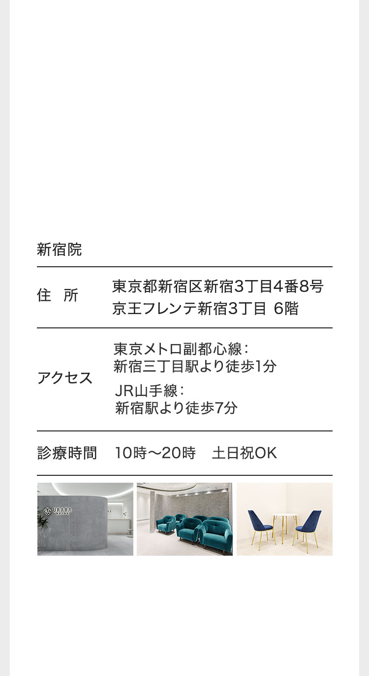 新宿院/住所 東京都新宿区新宿3丁目4番8号京王フレンテ新宿3丁目6階/アクセス 東京メトロ副都心線: 新宿三丁目駅より徒歩1分 JR山手線: 新宿駅より徒歩7分 診療時間/10時〜20時 土日祝OK