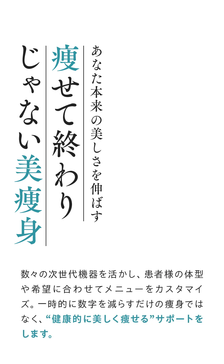 あなた本来の美しさを伸ばす痩せて終わりじゃない美痩身 数々の次世代機器を活かし、患者様の体型や希望に合わせてメニューをカスタマイズ。一時的に数字を減らすだけの痩身ではなく、“健康的に美しく痩せる”サポートをします。