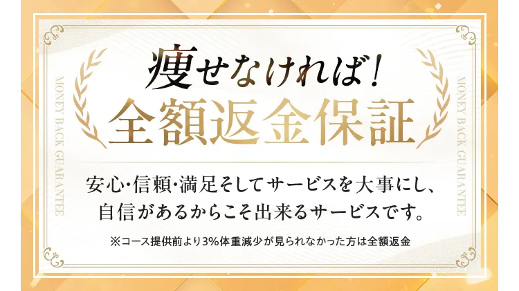 痩せなければ!全額返金保証 安心・信頼・満足そしてサービスを大事にし、自信があるからこそ出来るサービスです。※コース提供前より3% 体重減少が見られなかった方は全額返金