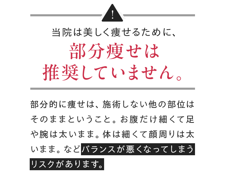 当院は美しく痩せるために、部分痩せは推奨していません。部分的に痩せは、 施術しない他の部位はそのままということ。 お腹だけ細くて足や腕は太いまま。 体は細くて顔周りは太いまま。 などバランスが悪くなってしまうリスクがあります。