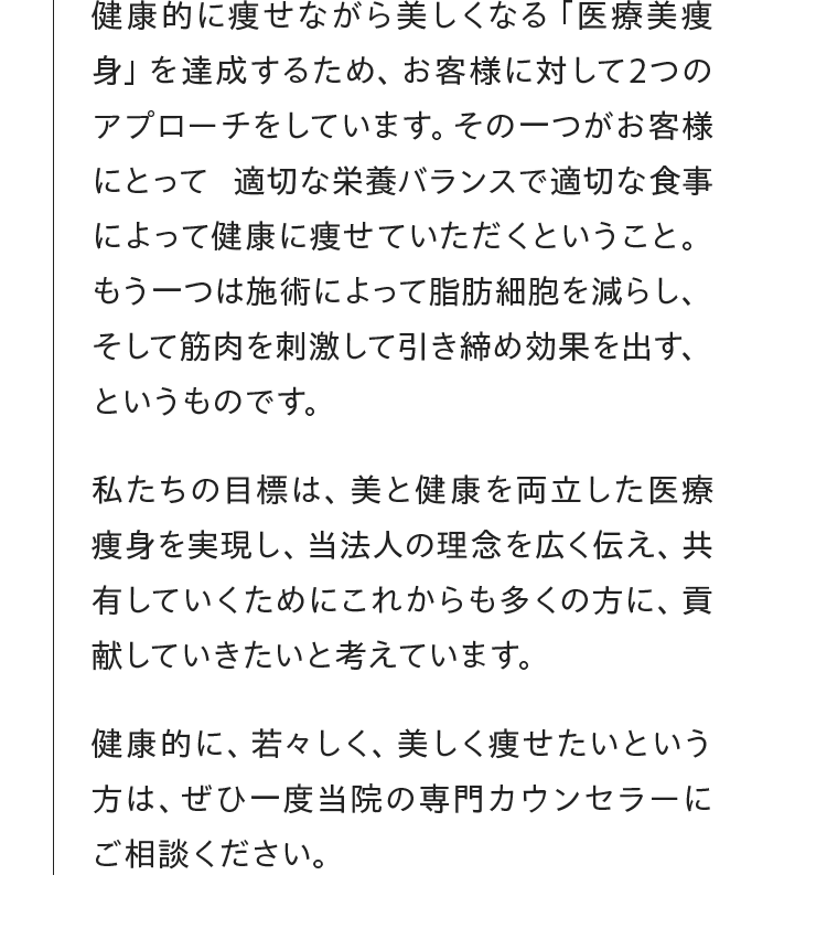 健康的に痩せながら美しくなる 「医療美痩身」 を達成するため、 お客様に対して2つのアプローチをしています。 その一つがお客様にとって適切な栄養バランスで適切な食事によって健康に痩せていただくということ。もう一つは施術によって脂肪細胞を減らし、そして筋肉を刺激して引き締め効果を出す、というものです。私たちの目標は、 美と健康を両立した医療痩身を実現し、当法人の理念を広く伝え、共有していくためにこれからも多くの方に、貢献していきたいと考えています。健康的に、若々しく、美しく痩せたいという方は、ぜひ一度当院の専門カウンセラーにご相談ください。