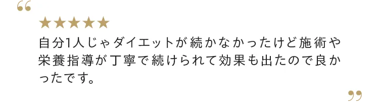 自分1人じゃダイエットが続かなかったけど施術や栄養指導が丁寧で続けられて効果も出たので良かったです。