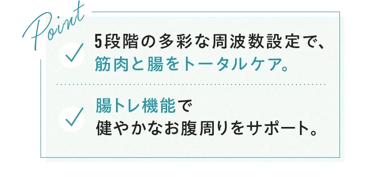 Point 5段階の多彩な周波数設定で、筋肉と腸をトータルケア。腸トレ機能で健やかなお腹周りをサポート。