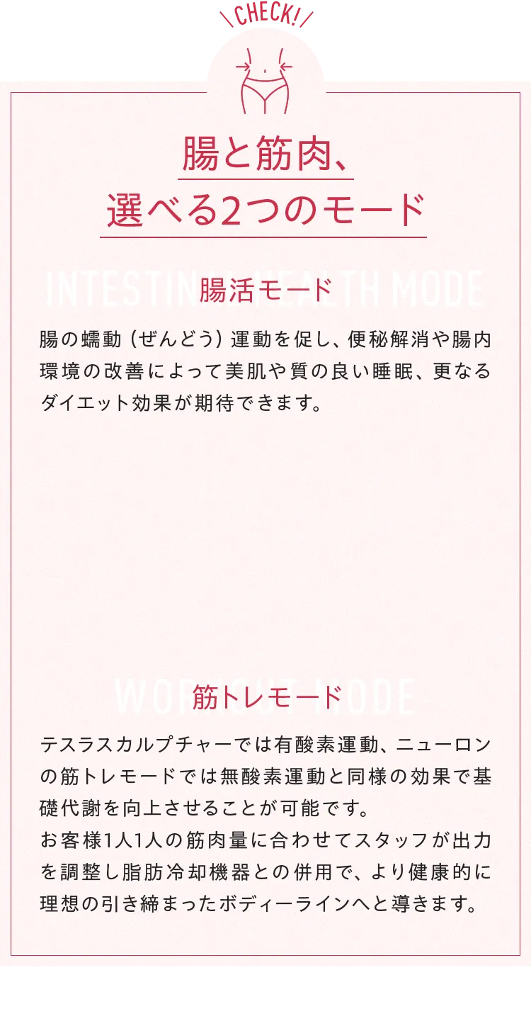 check 腸と筋肉、選べる2つのモードINTESTIN腸活モード TH MODE腸の蠕動(ぜんどう) 運動を促し、便秘解消や腸内環境の改善によって美肌や質の良い睡眠、 更なるダイエット効果が期待できます。筋トレモード テスラスカルプチャーでは有酸素運動、 ニューロンの筋トレモードでは無酸素運動と同様の効果で基礎代謝を向上させることが可能です。お客様1人1人の筋肉量に合わせてスタッフが出力を調整し脂肪冷却機器との併用で、より健康的に理想の引き締まったボディーラインへと導きます。