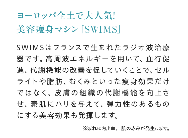ヨーロッパ全土で大人気!美容痩身マシン 「SWIMS」SwimsENDSSWIMSはフランスで生まれたラジオ波治療器です。高周波エネルギーを用いて、 血行促進、代謝機能の改善を促していくことで、 セルライトや脂肪、 むくみといった痩身効果だけではなく、皮膚の組織の代謝機能を向上させ、素肌にハリを与えて、弾力性のあるものにする美容効果も発揮します。※まれに内出血、 肌の赤みが発生します。