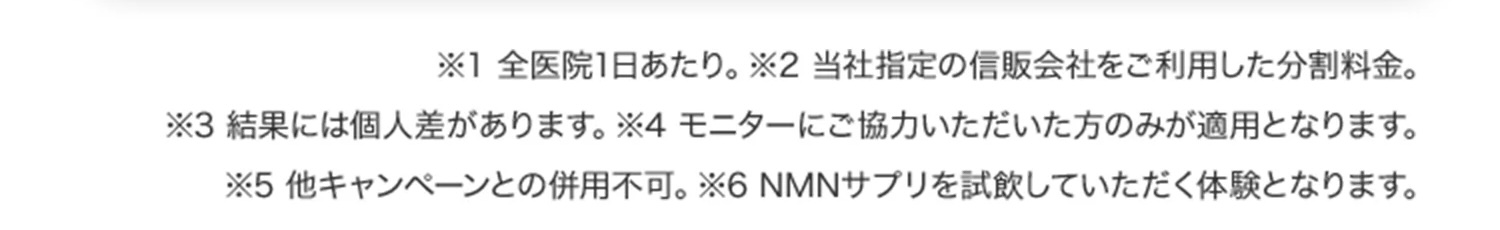 ※1 全医院1日あたり／※2 当社指定の信販会社をご利用した分割料金／※3 結果には個人差があります／※4 モニターにご協力いただいた方のみが適用となります／※5 他キャンペーンとの併用不可／※6 NMNサプリを試飲していただく体験となります